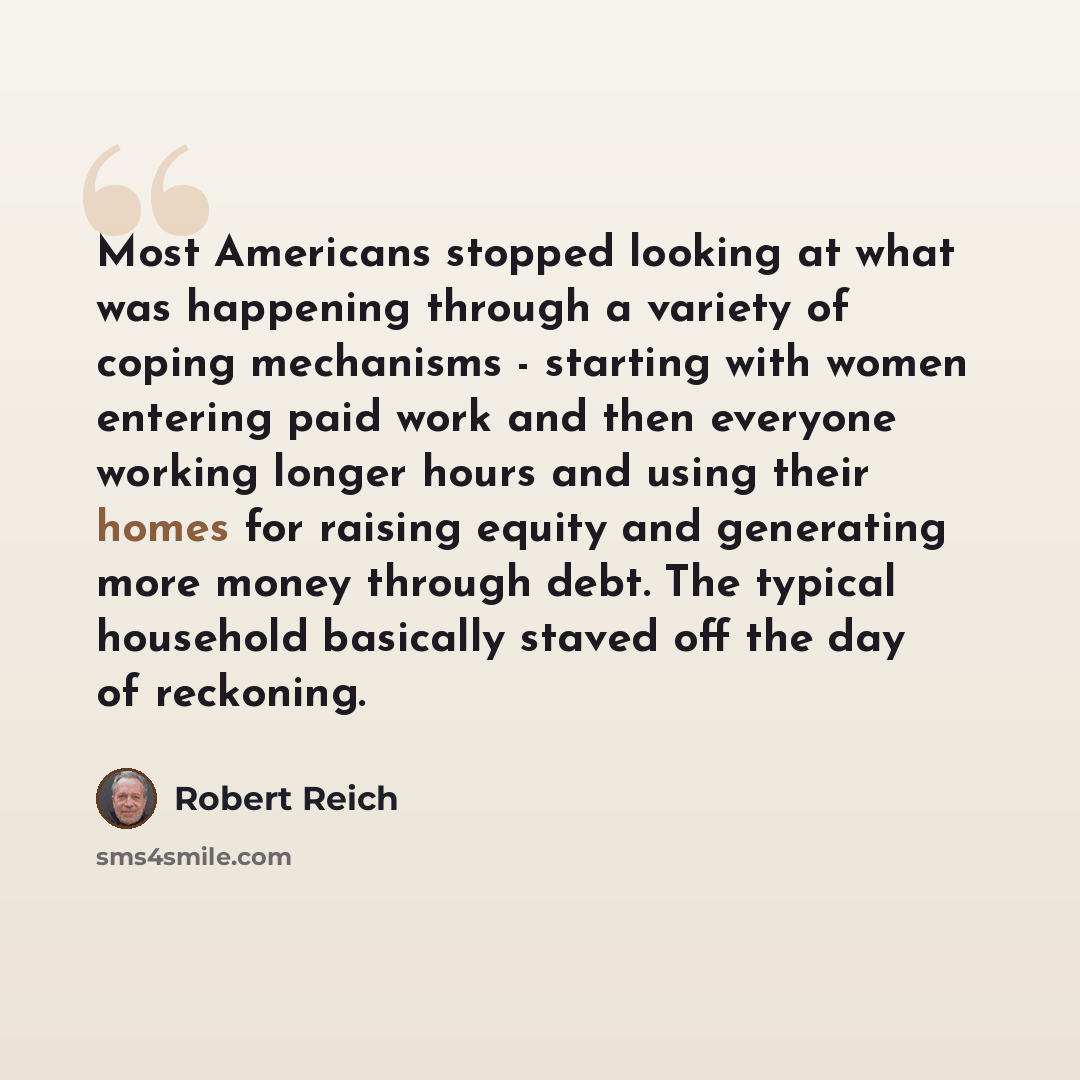 “Most Americans stopped looking at what was happening through a variety of coping mechanisms - starting with women entering paid work and then everyone working longer hours and using their homes for raising equity and generating more money through debt. The typical household basically staved off…” quote by Robert Reich