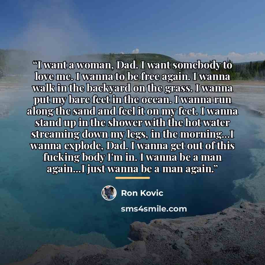 “I want a woman, Dad. I want somebody to love me. I wanna to be free again. I wanna walk in the backyard on the grass. I wanna put my bare feet in the ocean. I wanna run along the sand and feel it on my feet. I wanna stand up in the shower with the hot water streaming down my legs, in the…” quote by Ron Kovic