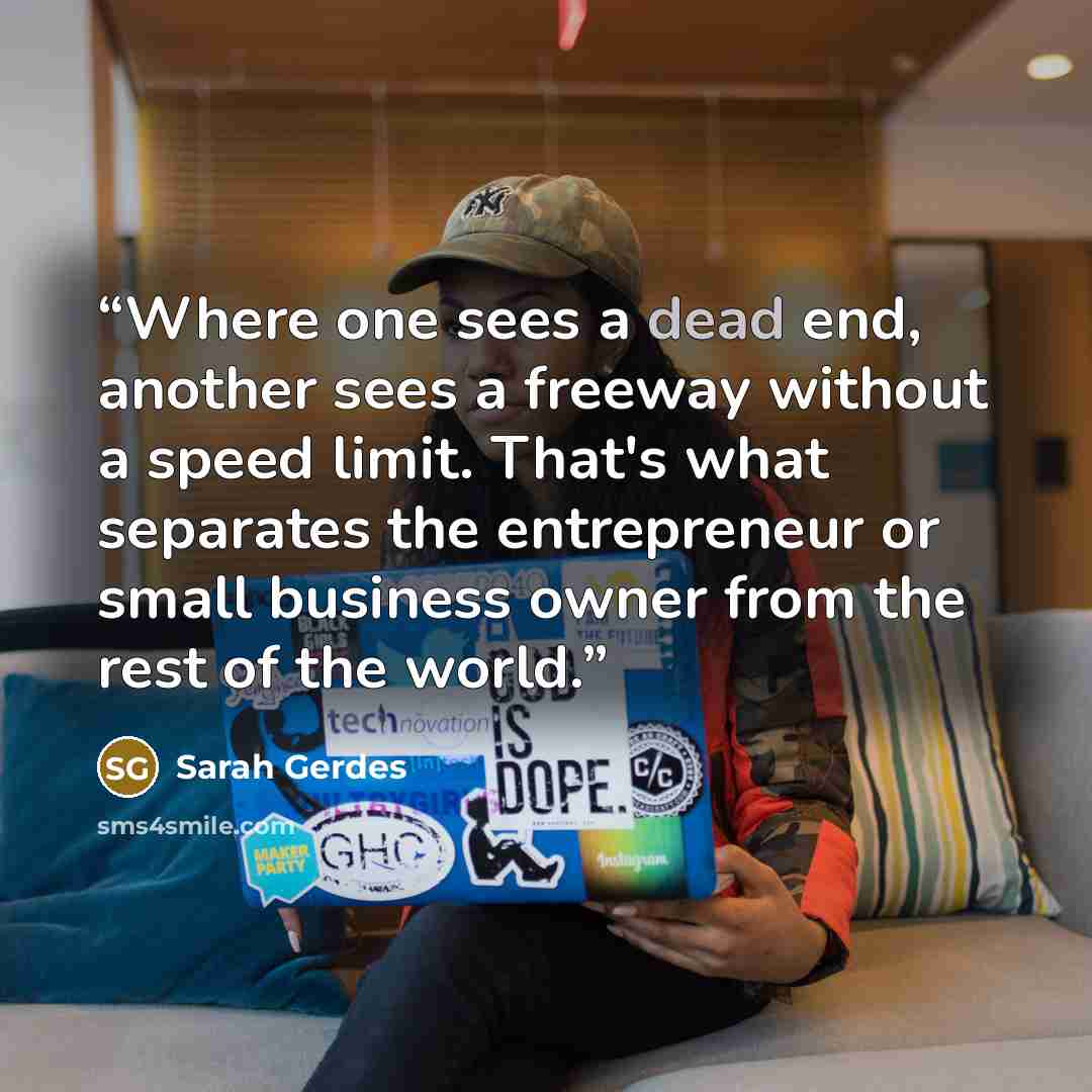 “Where one sees a dead end, another sees a freeway without a speed limit. That's what separates the entrepreneur or small business owner from the rest of the world.” quote by Sarah Gerdes