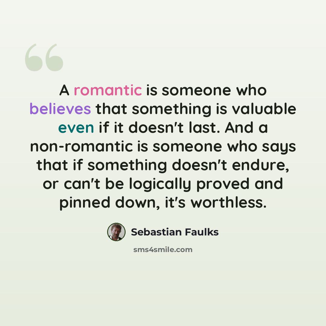 “A romantic is someone who believes that something is valuable even if it doesn't last. And a non-romantic is someone who says that if something doesn't endure, or can't be logically proved and pinned down, it's worthless.” quote by Sebastian Faulks