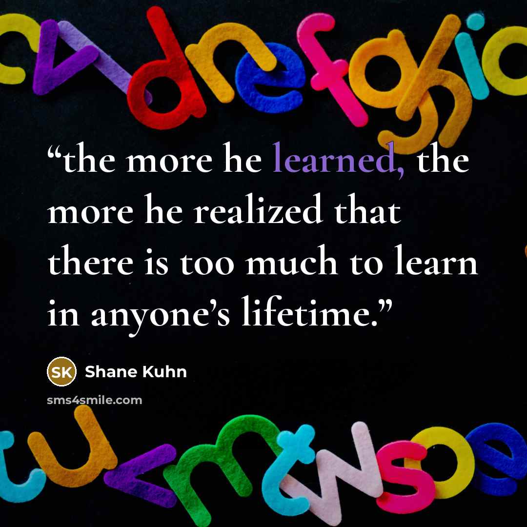 “the more he learned, the more he realized that there is too much to learn in anyone’s lifetime.” quote by Shane Kuhn