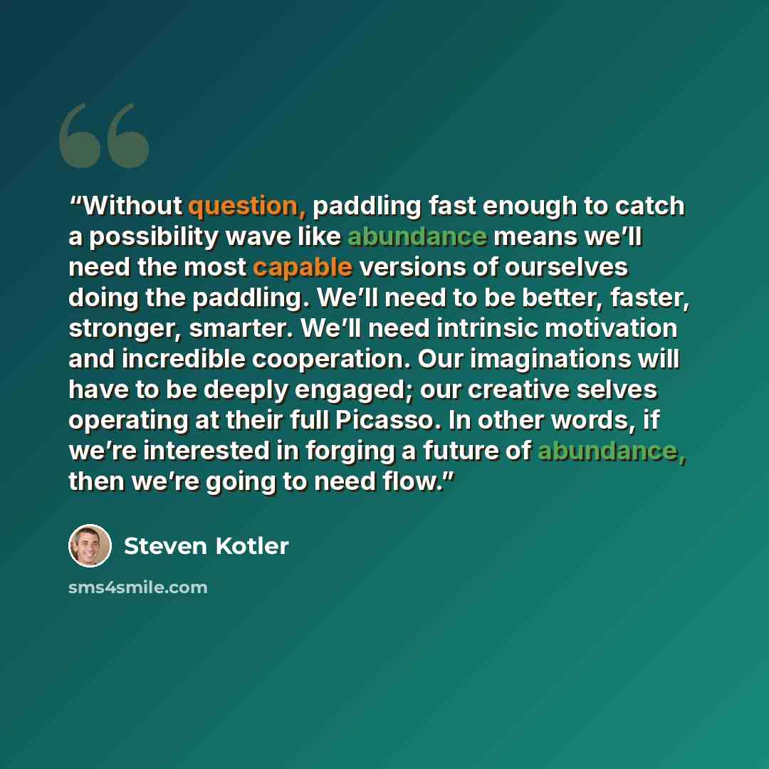 “Without question, paddling fast enough to catch a possibility wave like abundance means we’ll need the most capable versions of ourselves doing the paddling. We’ll need to be better, faster, stronger, smarter. We’ll need intrinsic motivation and incredible cooperation. Our imaginations will have…” quote by Steven Kotler