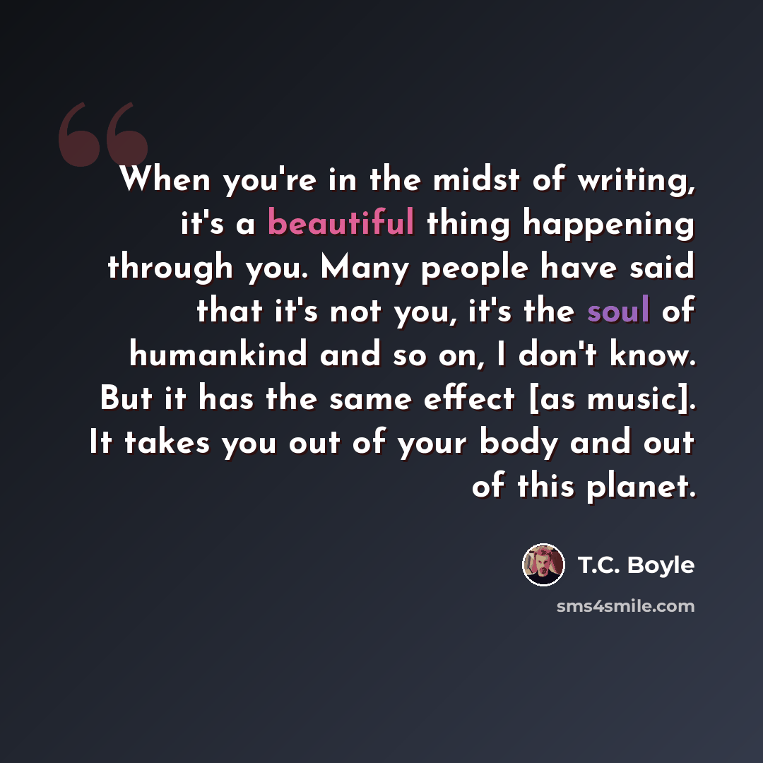 “When you're in the midst of writing, it's a beautiful thing happening through you. Many people have said that it's not you, it's the soul of humankind and so on, I don't know. But it has the same effect [as music]. It takes you out of your body and out of this planet.” quote by T.C. Boyle