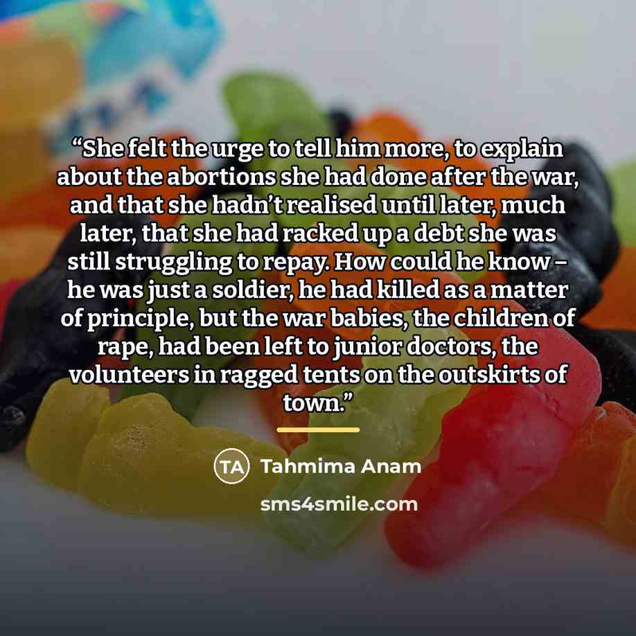 “She felt the urge to tell him more, to explain about the abortions she had done after the war, and that she hadn’t realised until later, much later, that she had racked up a debt she was still struggling to repay. How could he know – he was just a soldier, he had killed as a matter of principle…” quote by Tahmima Anam