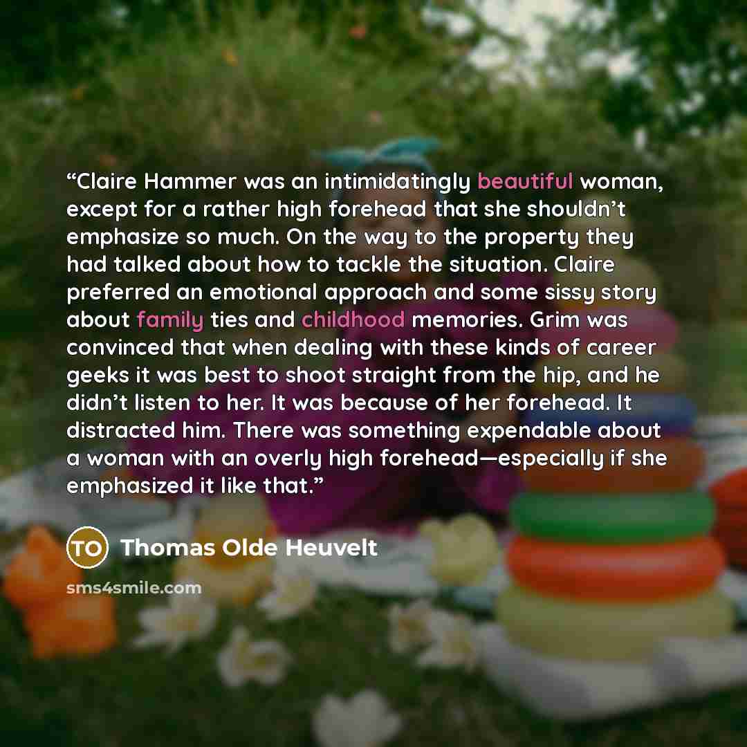 “Claire Hammer was an intimidatingly beautiful woman, except for a rather high forehead that she shouldn’t emphasize so much. On the way to the property they had talked about how to tackle the situation. Claire preferred an emotional approach and some sissy story about family ties and childhood…” quote by Thomas Olde Heuvelt
