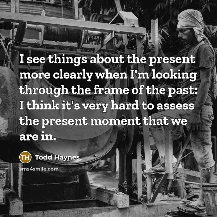 “I see things about the present more clearly when I'm looking through the frame of the past: I think it's very hard to assess the present moment that we are in.” quote by Todd Haynes