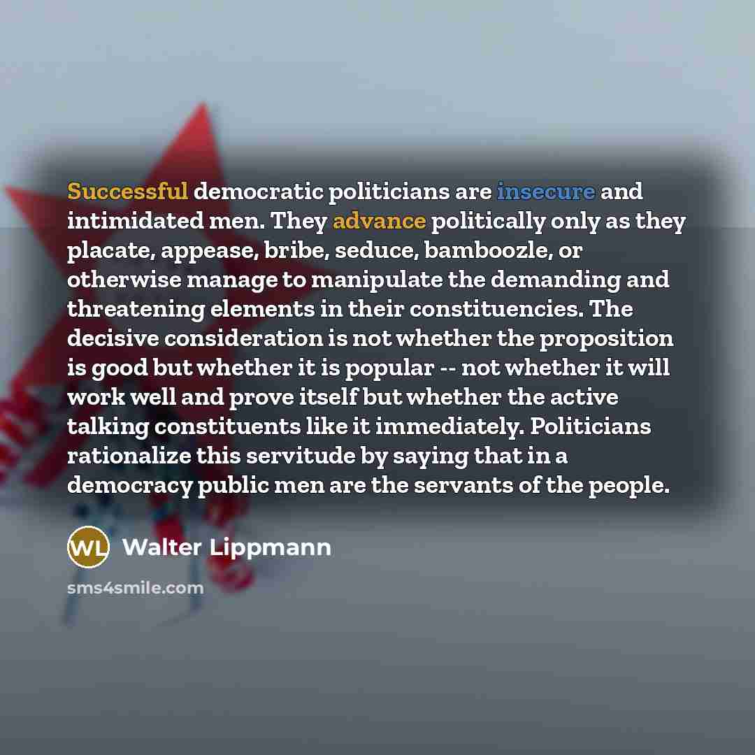 “Successful democratic politicians are insecure and intimidated men. They advance politically only as they placate, appease, bribe, seduce, bamboozle, or otherwise manage to manipulate the demanding and threatening elements in their constituencies. The decisive consideration is not whether the…” quote by Walter Lippmann