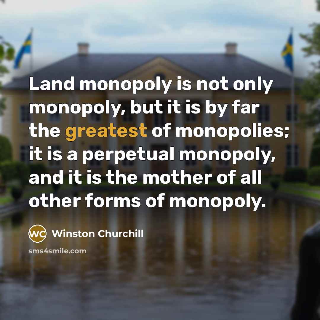 “Land monopoly is not only monopoly, but it is by far the greatest of monopolies; it is a perpetual monopoly, and it is the mother of all other forms of monopoly.” quote by Winston Churchill