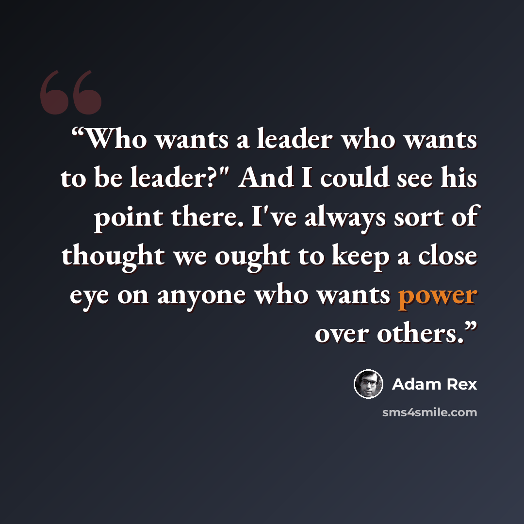 “Who wants a leader who wants to be leader?" And I could see his point there. I've always sort of thought we ought to keep a close eye on anyone who wants power over others.” quote by Adam Rex