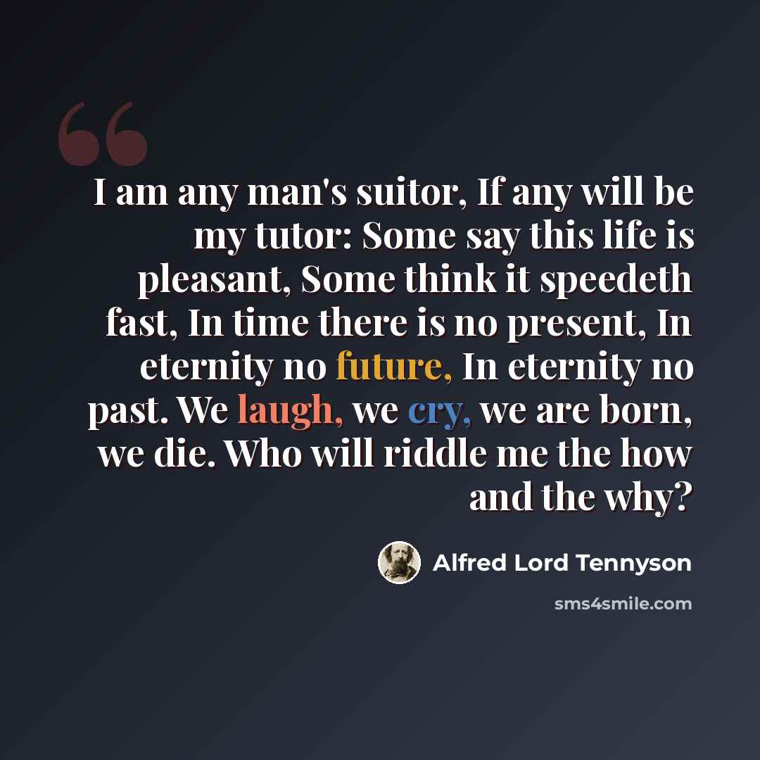 “I am any man's suitor, If any will be my tutor: Some say this life is pleasant, Some think it speedeth fast, In time there is no present, In eternity no future, In eternity no past. We laugh, we cry, we are born, we die. Who will riddle me the how and the why?” quote by Alfred Lord Tennyson