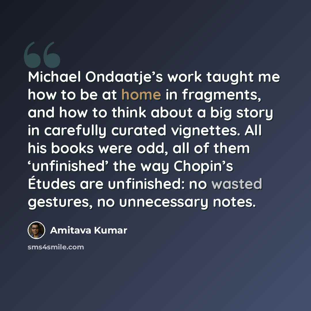 “Michael Ondaatje’s work taught me how to be at home in fragments, and how to think about a big story in carefully curated vignettes. All his books were odd, all of them ‘unfinished’ the way Chopin’s Études are unfinished: no wasted gestures, no unnecessary notes.” quote by Amitava Kumar