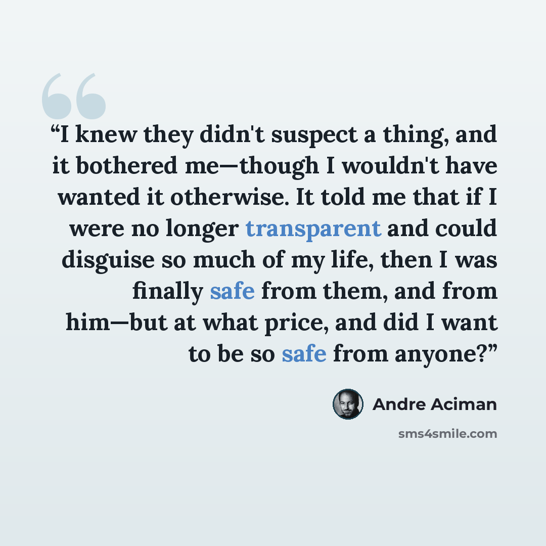 “I knew they didn't suspect a thing, and it bothered me—though I wouldn't have wanted it otherwise. It told me that if I were no longer transparent and could disguise so much of my life, then I was finally safe from them, and from him—but at what price, and did I want to be so safe from anyone?” quote by André Aciman