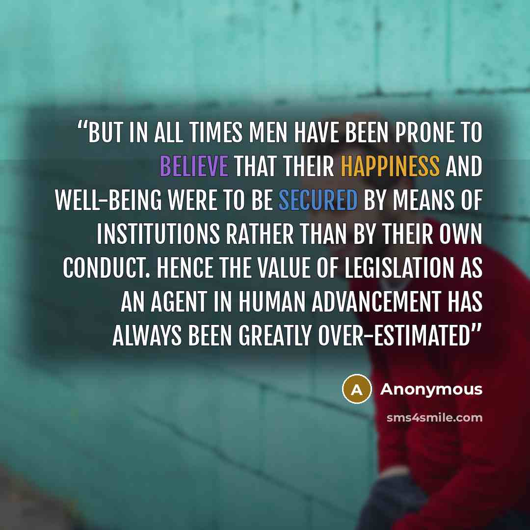 “But in all times men have been prone to believe that their happiness and well-being were to be secured by means of institutions rather than by their own conduct. Hence the value of legislation as an agent in human advancement has always been greatly over-estimated” quote by Anonymous