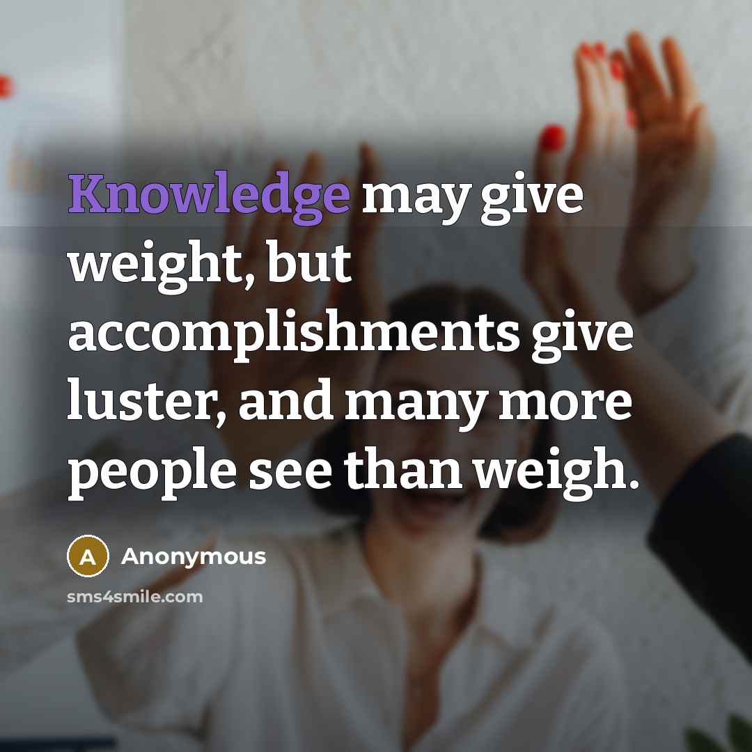 “Knowledge may give weight, but accomplishments give luster, and many more people see than weigh.” quote by Anonymous