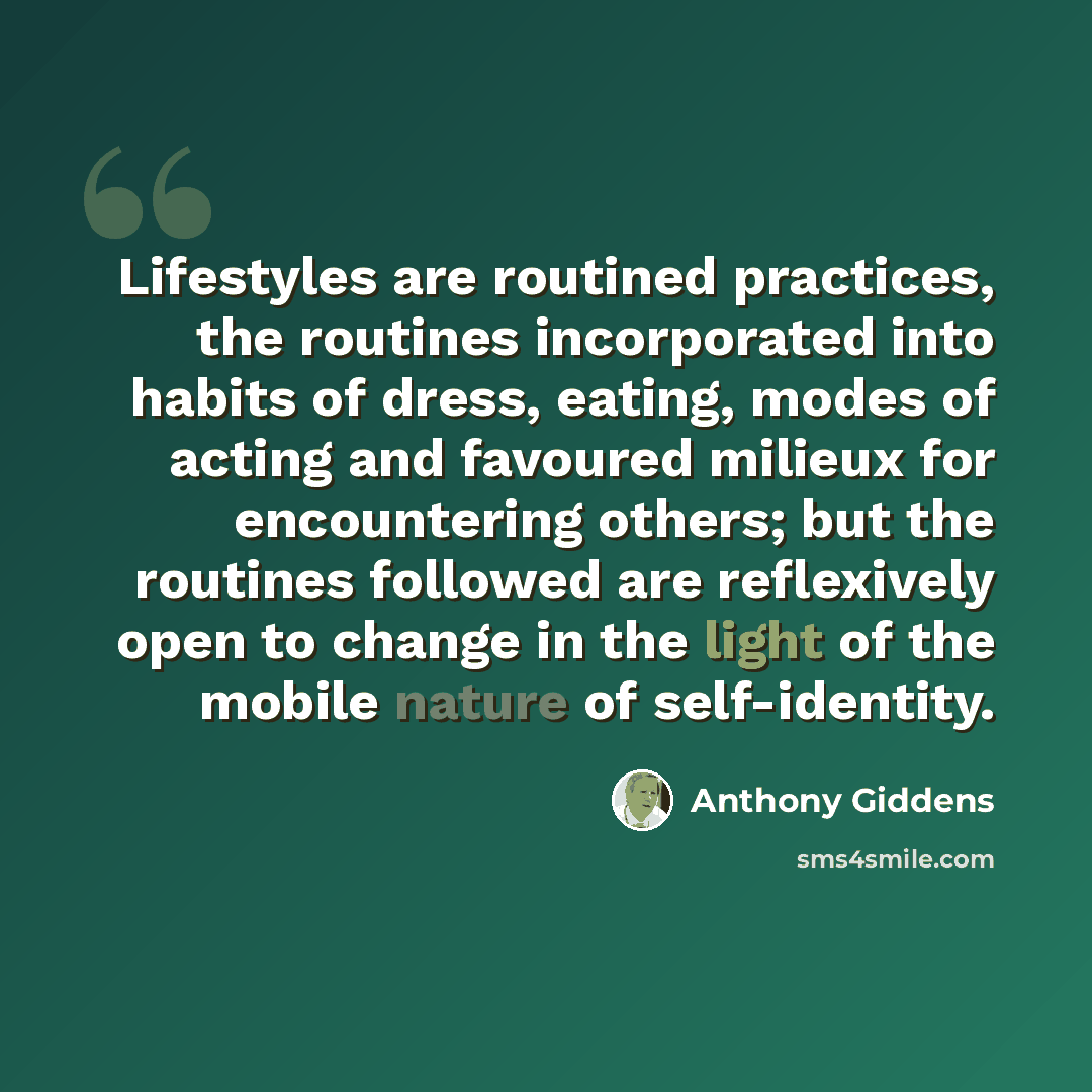 “Lifestyles are routined practices, the routines incorporated into habits of dress, eating, modes of acting and favoured milieux for encountering others; but the routines followed are reflexively open to change in the light of the mobile nature of self-identity.” quote by Anthony Giddens