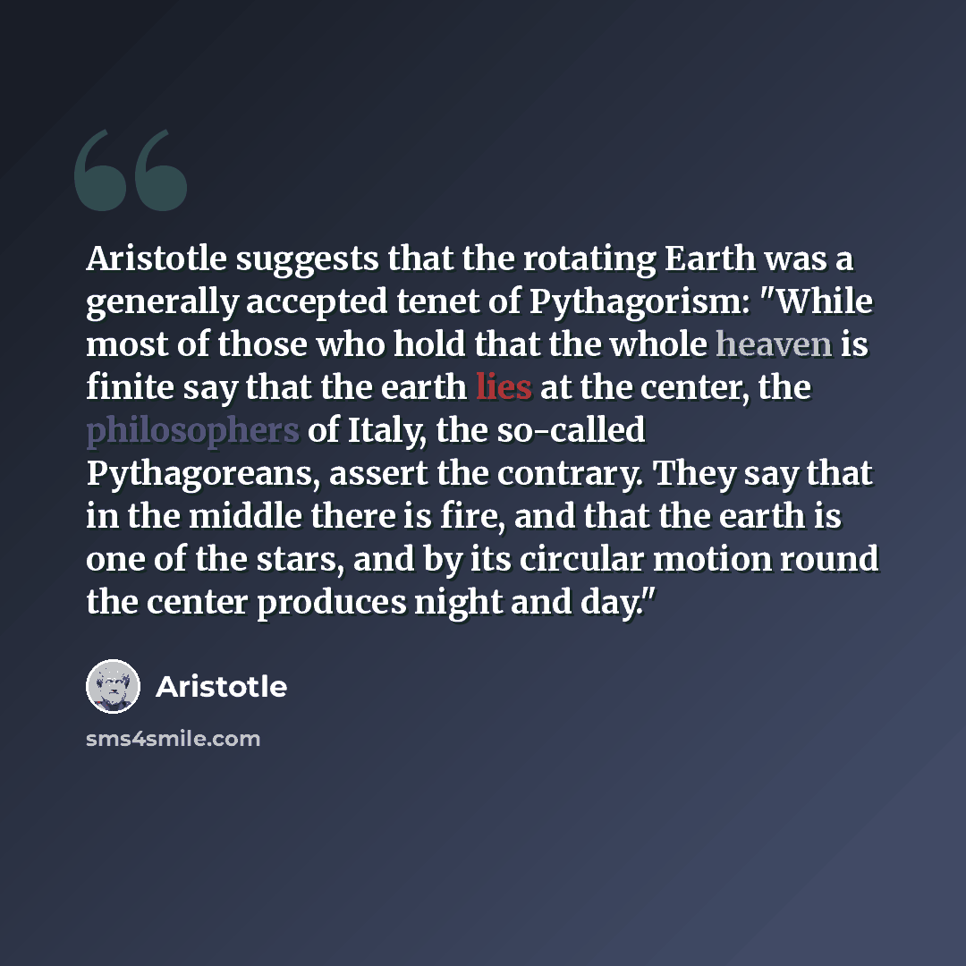 “Aristotle suggests that the rotating Earth was a generally accepted tenet of Pythagorism: "While most of those who hold that the whole heaven is finite say that the earth lies at the center, the philosophers of Italy, the so-called Pythagoreans, assert the contrary. They say that in the middle…” quote by Aristotle