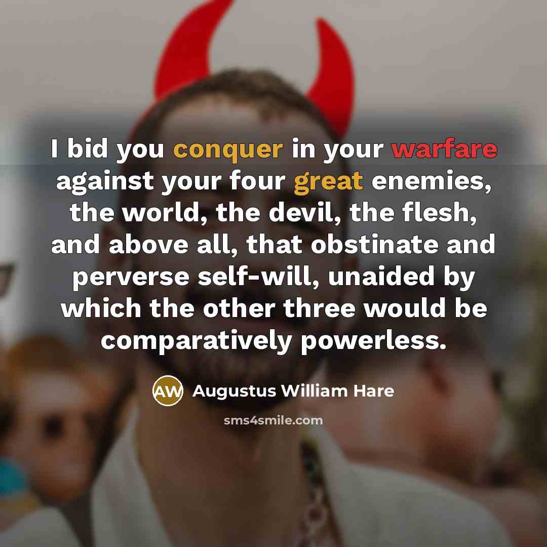 “I bid you conquer in your warfare against your four great enemies, the world, the devil, the flesh, and above all, that obstinate and perverse self-will, unaided by which the other three would be comparatively powerless.” quote by Augustus William Hare