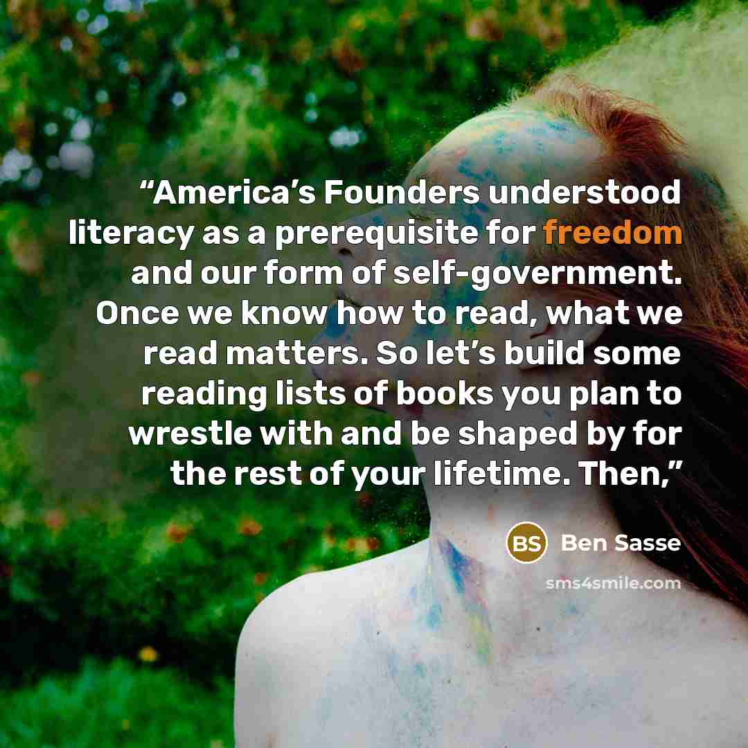“America’s Founders understood literacy as a prerequisite for freedom and our form of self-government. Once we know how to read, what we read matters. So let’s build some reading lists of books you plan to wrestle with and be shaped by for the rest of your lifetime. Then,” quote by Ben Sasse