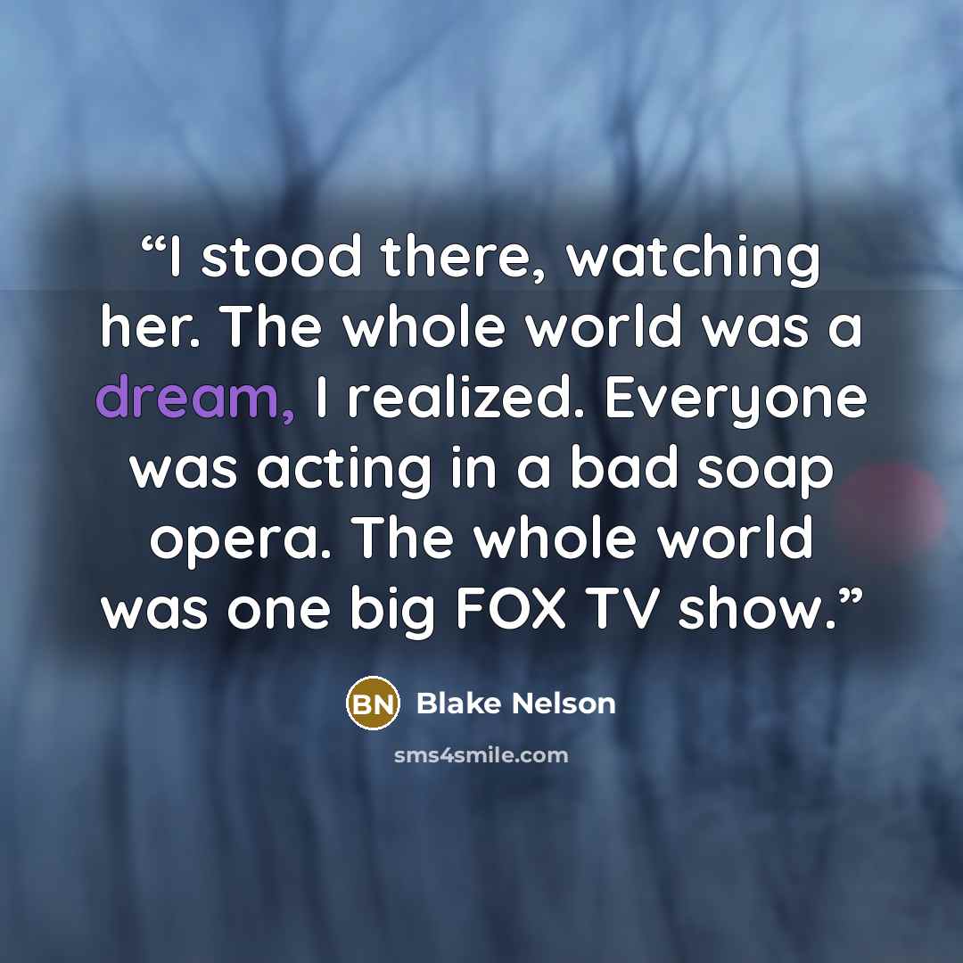 “I stood there, watching her. The whole world was a dream, I realized. Everyone was acting in a bad soap opera. The whole world was one big FOX TV show.” quote by Blake Nelson