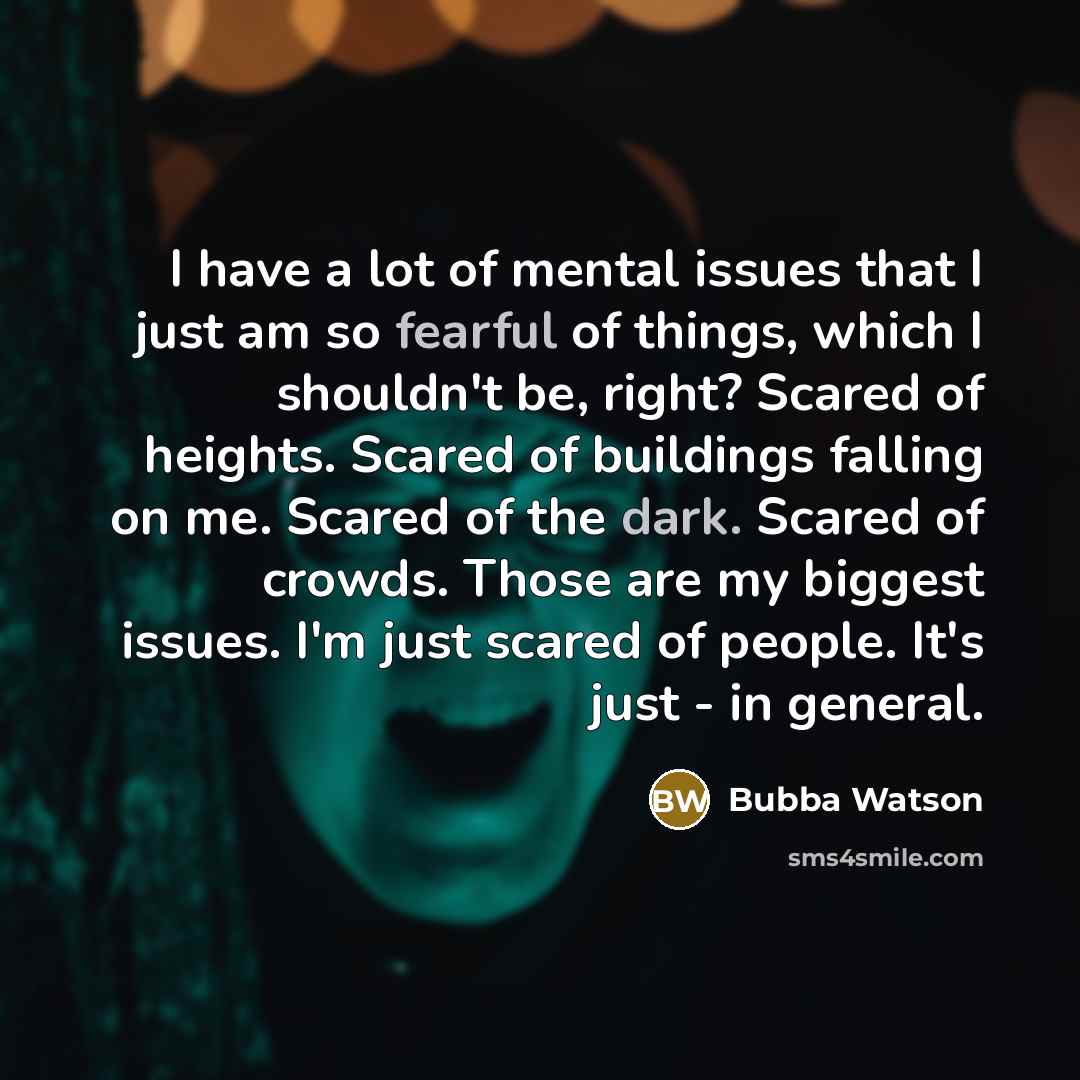 “I have a lot of mental issues that I just am so fearful of things, which I shouldn't be, right? Scared of heights. Scared of buildings falling on me. Scared of the dark. Scared of crowds. Those are my biggest issues. I'm just scared of people. It's just - in general.” quote by Bubba Watson