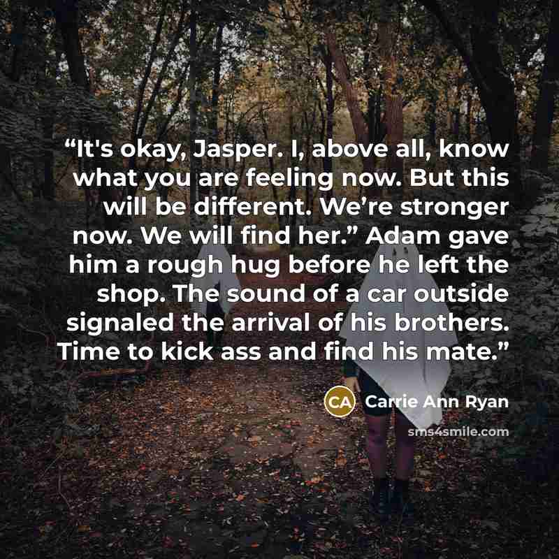 “It's okay, Jasper. I, above all, know what you are feeling now. But this will be different. We’re stronger now. We will find her.” Adam gave him a rough hug before he left the shop. The sound of a car outside signaled the arrival of his brothers. Time to kick ass and find his mate.” quote by Carrie Ann Ryan