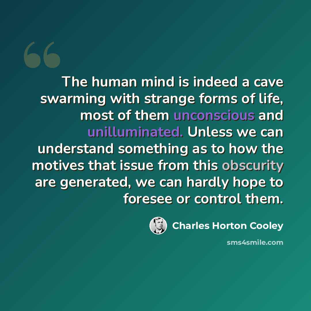 “The human mind is indeed a cave swarming with strange forms of life, most of them unconscious and unilluminated. Unless we can understand something as to how the motives that issue from this obscurity are generated, we can hardly hope to foresee or control them.” quote by Charles Horton Cooley