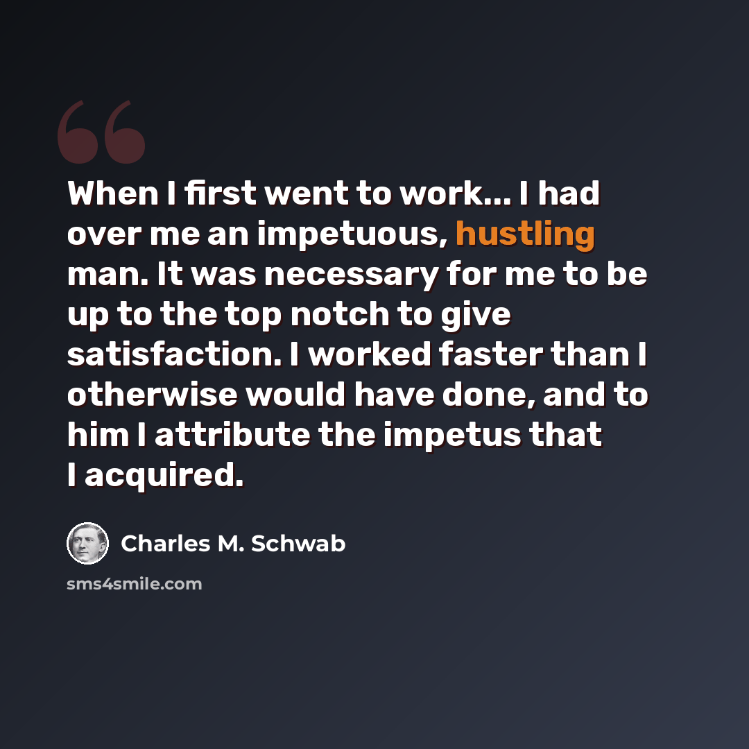 “When I first went to work... I had over me an impetuous, hustling man. It was necessary for me to be up to the top notch to give satisfaction. I worked faster than I otherwise would have done, and to him I attribute the impetus that I acquired.” quote by Charles M. Schwab