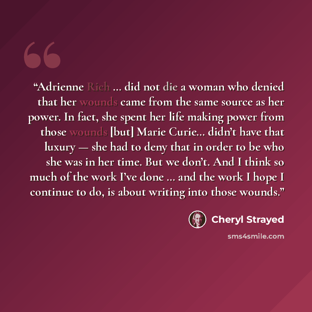 “Adrienne Rich … did not die a woman who denied that her wounds came from the same source as her power. In fact, she spent her life making power from those wounds [but] Marie Curie… didn’t have that luxury — she had to deny that in order to be who she was in her time. But we don’t. And I think so…” quote by Cheryl Strayed