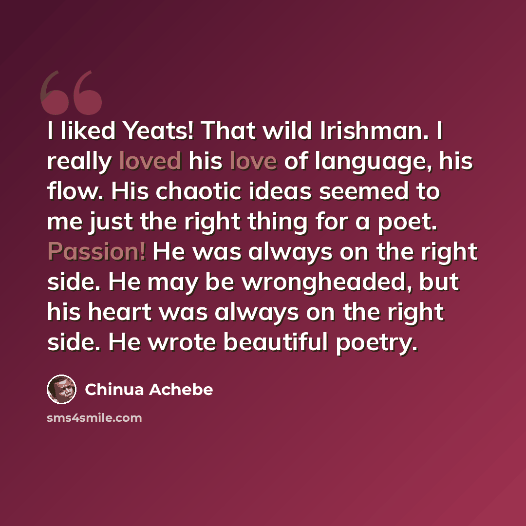 “I liked Yeats! That wild Irishman. I really loved his love of language, his flow. His chaotic ideas seemed to me just the right thing for a poet. Passion! He was always on the right side. He may be wrongheaded, but his heart was always on the right side. He wrote beautiful poetry.” quote by Chinua Achebe