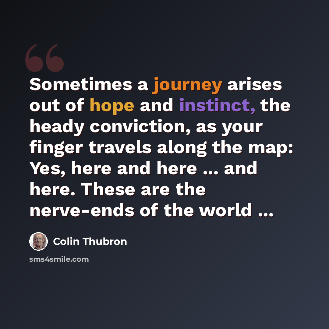 “Sometimes a journey arises out of hope and instinct, the heady conviction, as your finger travels along the map: Yes, here and here ... and here. These are the nerve-ends of the world ...” quote by Colin Thubron