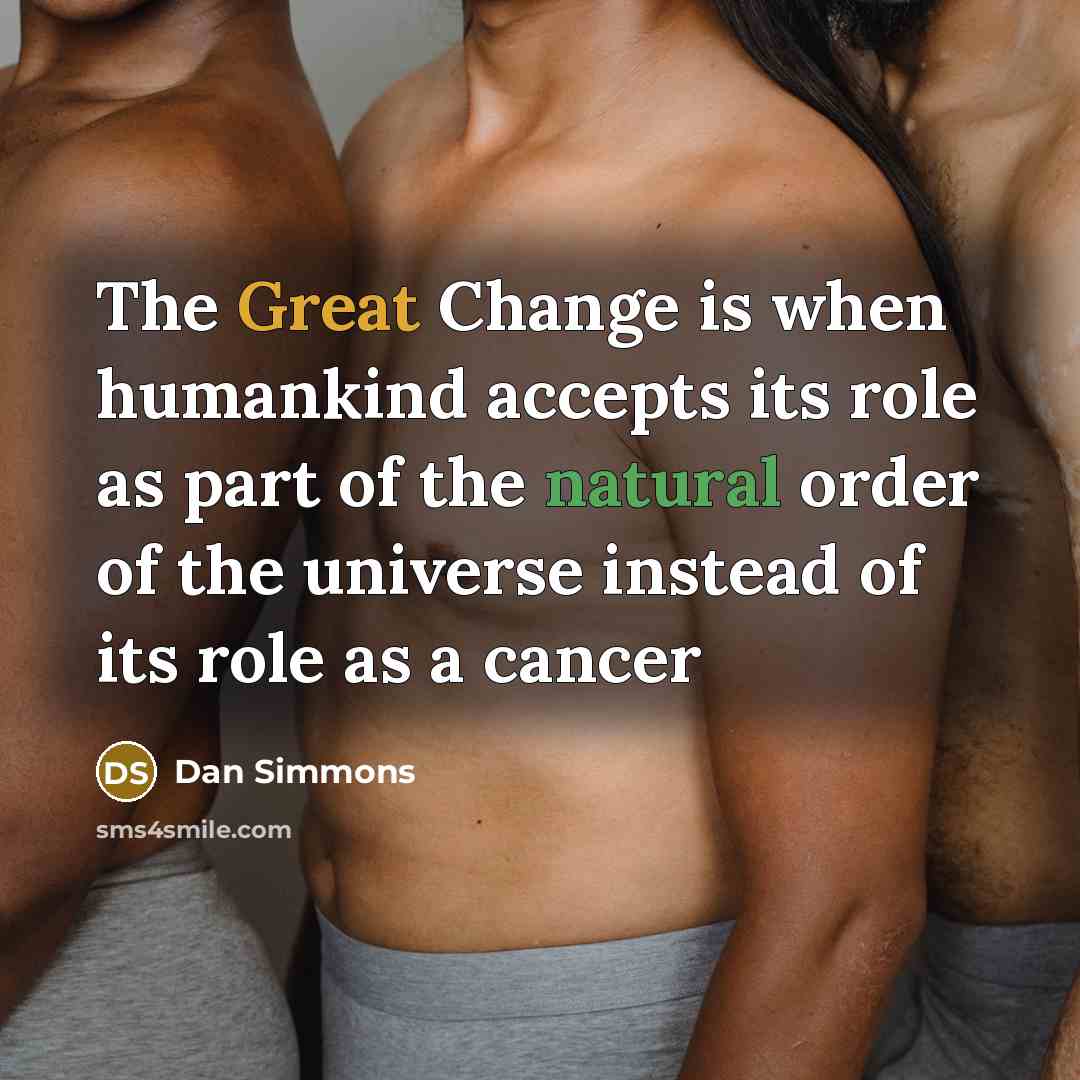 “The Great Change is when humankind accepts its role as part of the natural order of the universe instead of its role as a cancer” quote by Dan Simmons