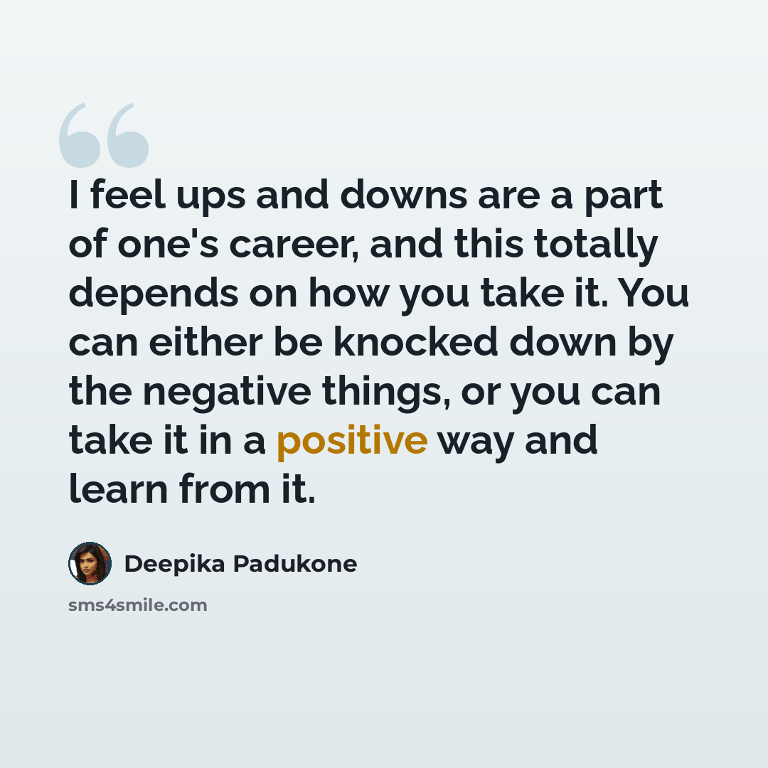 “I feel ups and downs are a part of one's career, and this totally depends on how you take it. You can either be knocked down by the negative things, or you can take it in a positive way and learn from it.” quote by Deepika Padukone