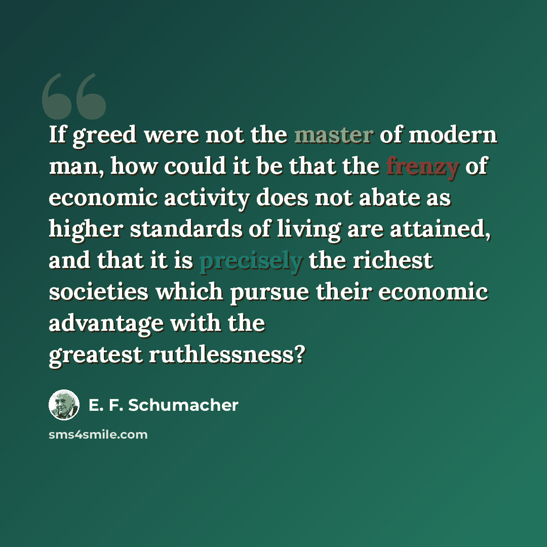 “If greed were not the master of modern man, how could it be that the frenzy of economic activity does not abate as higher standards of living are attained, and that it is precisely the richest societies which pursue their economic advantage with the greatest ruthlessness?” quote by E. F. Schumacher