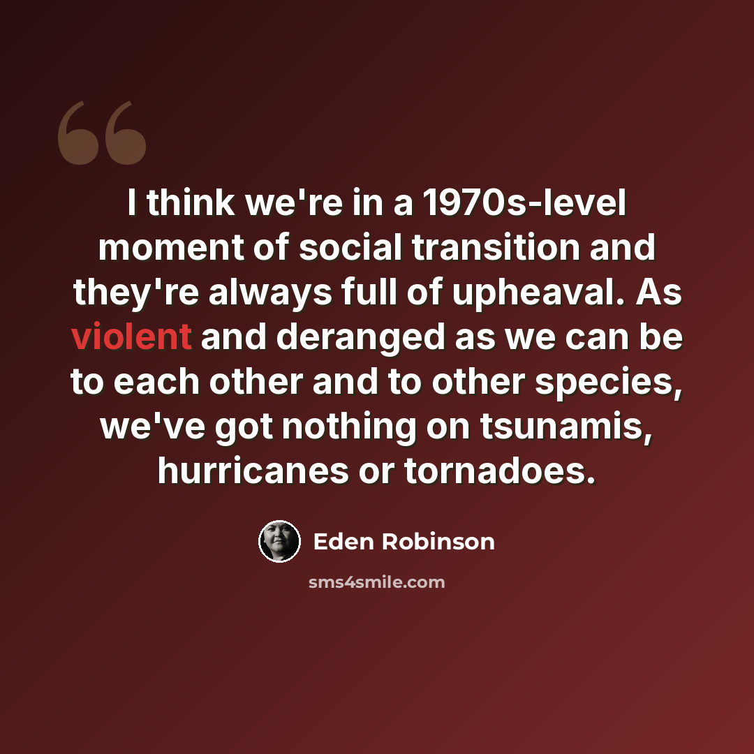 “I think we're in a 1970s-level moment of social transition and they're always full of upheaval. As violent and deranged as we can be to each other and to other species, we've got nothing on tsunamis, hurricanes or tornadoes.” quote by Eden Robinson