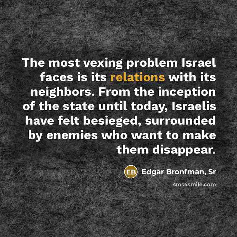 “The most vexing problem Israel faces is its relations with its neighbors. From the inception of the state until today, Israelis have felt besieged, surrounded by enemies who want to make them disappear.” quote by Edgar Bronfman, Sr