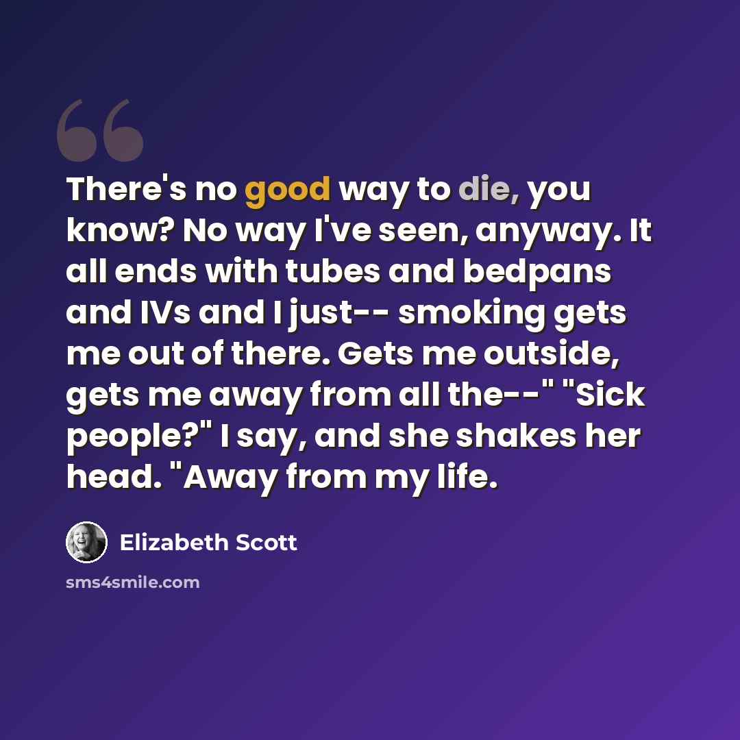 “There's no good way to die, you know? No way I've seen, anyway. It all ends with tubes and bedpans and IVs and I just-- smoking gets me out of there. Gets me outside, gets me away from all the--" "Sick people?" I say, and she shakes her head. "Away from my life.” quote by Elizabeth Scott