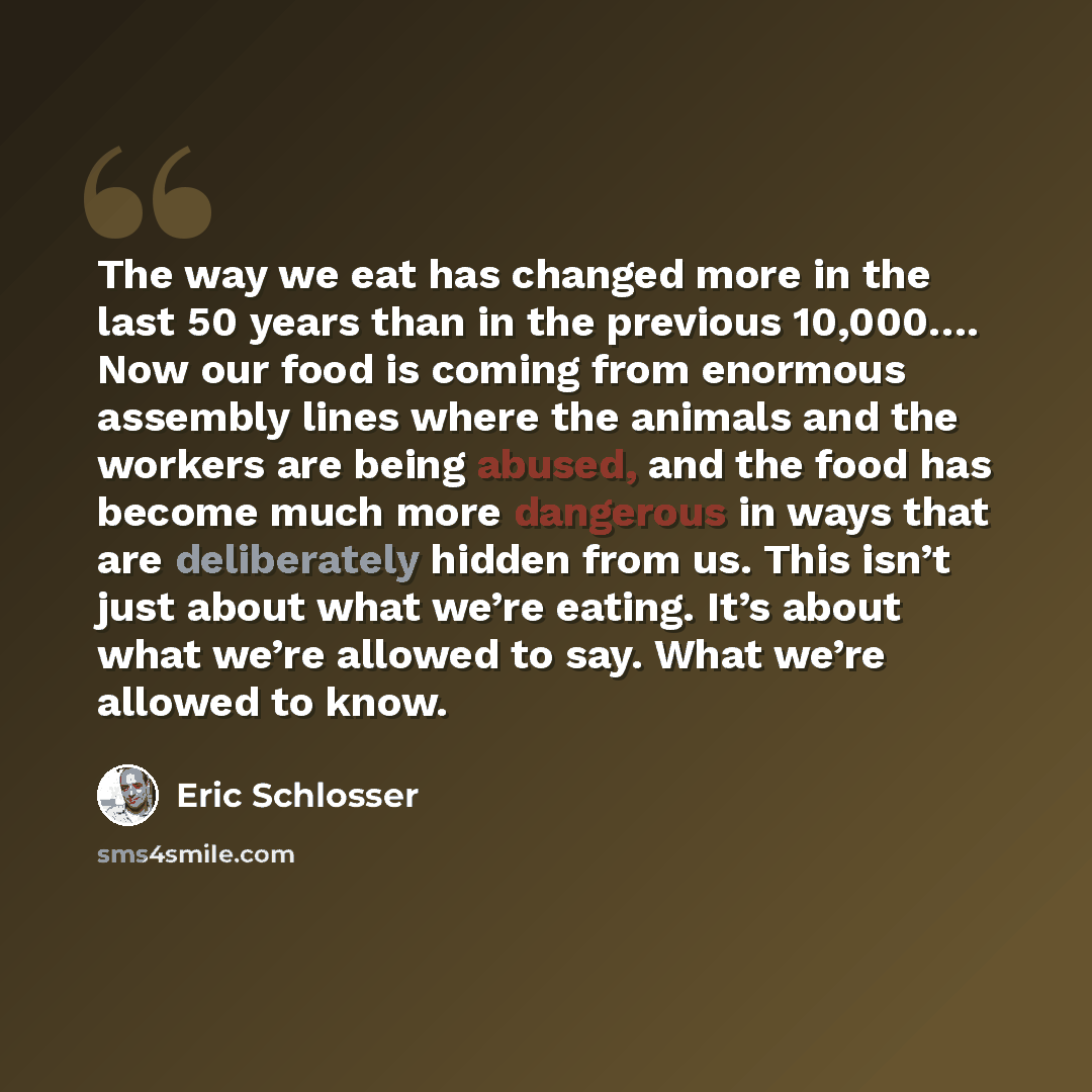 “The way we eat has changed more in the last 50 years than in the previous 10,000…. Now our food is coming from enormous assembly lines where the animals and the workers are being abused, and the food has become much more dangerous in ways that are deliberately hidden from us. This isn’t just about…” quote by Eric Schlosser