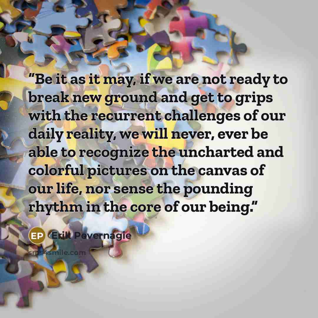 “Be it as it may, if we are not ready to break new ground and get to grips with the recurrent challenges of our daily reality, we will never, ever be able to recognize the uncharted and colorful pictures on the canvas of our life, nor sense the pounding rhythm in the core of our being.” quote by Erik Pevernagie