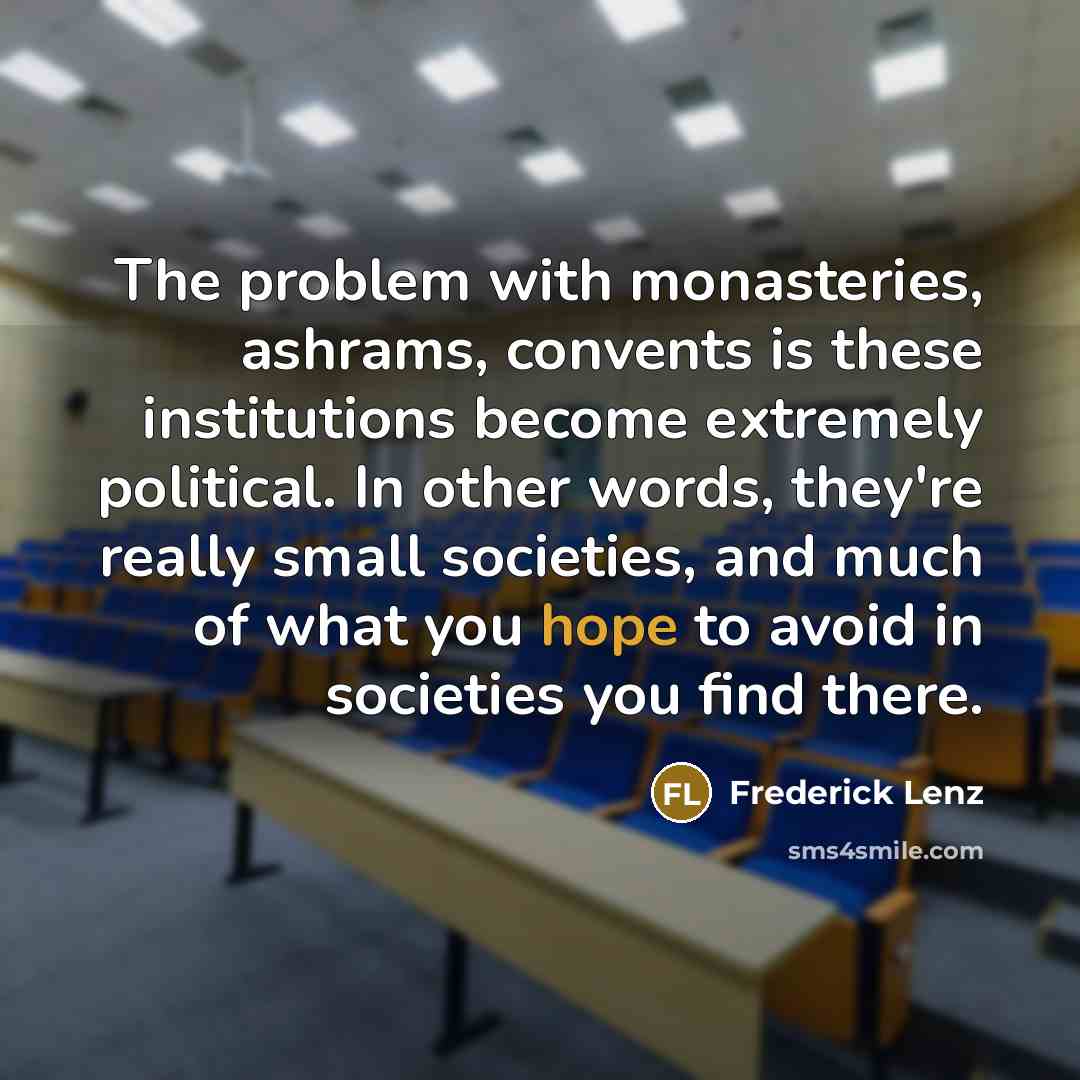 “The problem with monasteries, ashrams, convents is these institutions become extremely political. In other words, they're really small societies, and much of what you hope to avoid in societies you find there.” quote by Frederick Lenz
