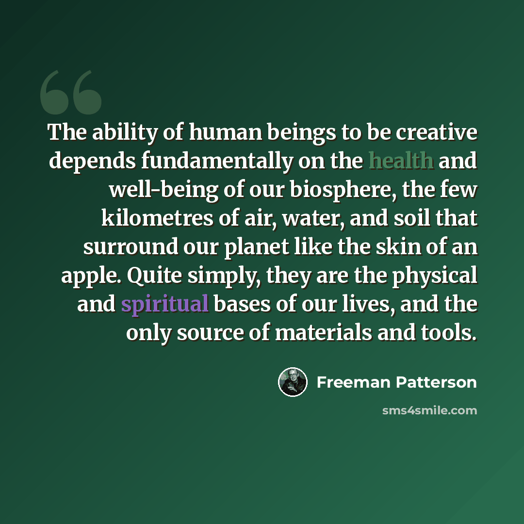 “The ability of human beings to be creative depends fundamentally on the health and well-being of our biosphere, the few kilometres of air, water, and soil that surround our planet like the skin of an apple. Quite simply, they are the physical and spiritual bases of our lives, and the only source…” quote by Freeman Patterson