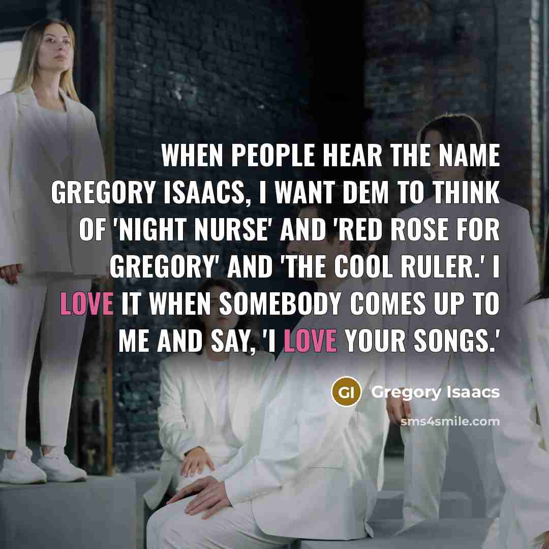 “When people hear the name Gregory Isaacs, I want dem to think of 'Night Nurse' and 'Red Rose For Gregory' and 'The Cool Ruler.' I love it when somebody comes up to me and say, 'I love your songs.'” quote by Gregory Isaacs
