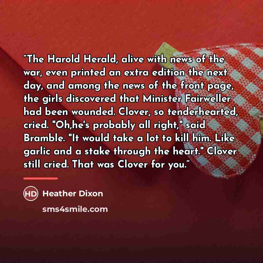 “The Harold Herald, alive with news of the war, even printed an extra edition the next day, and among the news of the front page, the girls discovered that Minister Fairweller had been wounded. Clover, so tenderhearted, cried. "Oh,he's probably all right," said Bramble. "It would take a lot to kill…” quote by Heather Dixon