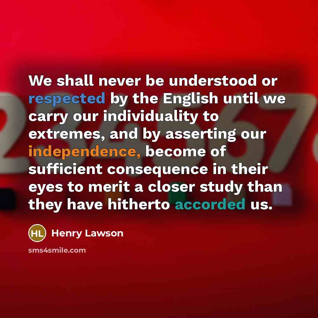 “We shall never be understood or respected by the English until we carry our individuality to extremes, and by asserting our independence, become of sufficient consequence in their eyes to merit a closer study than they have hitherto accorded us.” quote by Henry Lawson
