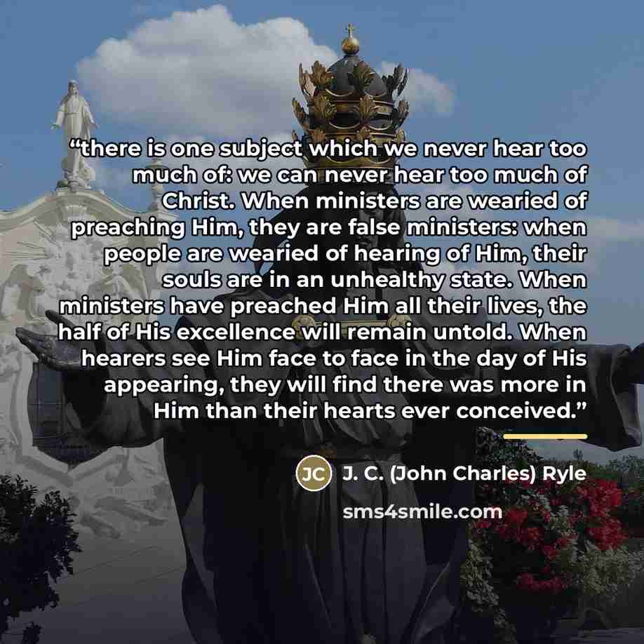 “there is one subject which we never hear too much of: we can never hear too much of Christ. When ministers are wearied of preaching Him, they are false ministers: when people are wearied of hearing of Him, their souls are in an unhealthy state. When ministers have preached Him all their lives, the…” quote by J. C. (John Charles) Ryle