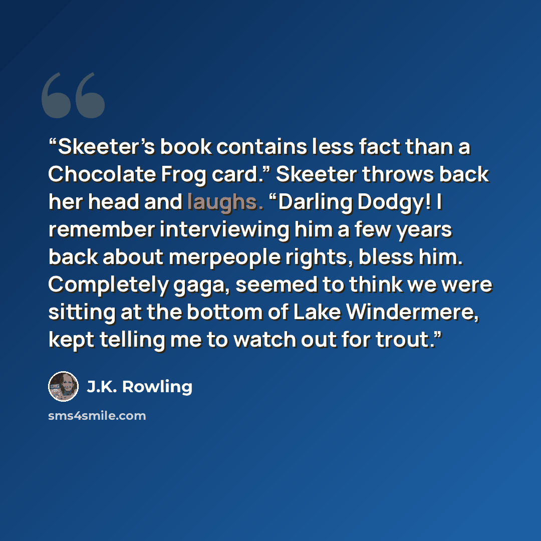 “Skeeter’s book contains less fact than a Chocolate Frog card.” Skeeter throws back her head and laughs. “Darling Dodgy! I remember interviewing him a few years back about merpeople rights, bless him. Completely gaga, seemed to think we were sitting at the bottom of Lake Windermere, kept telling me…” quote by J.K. Rowling