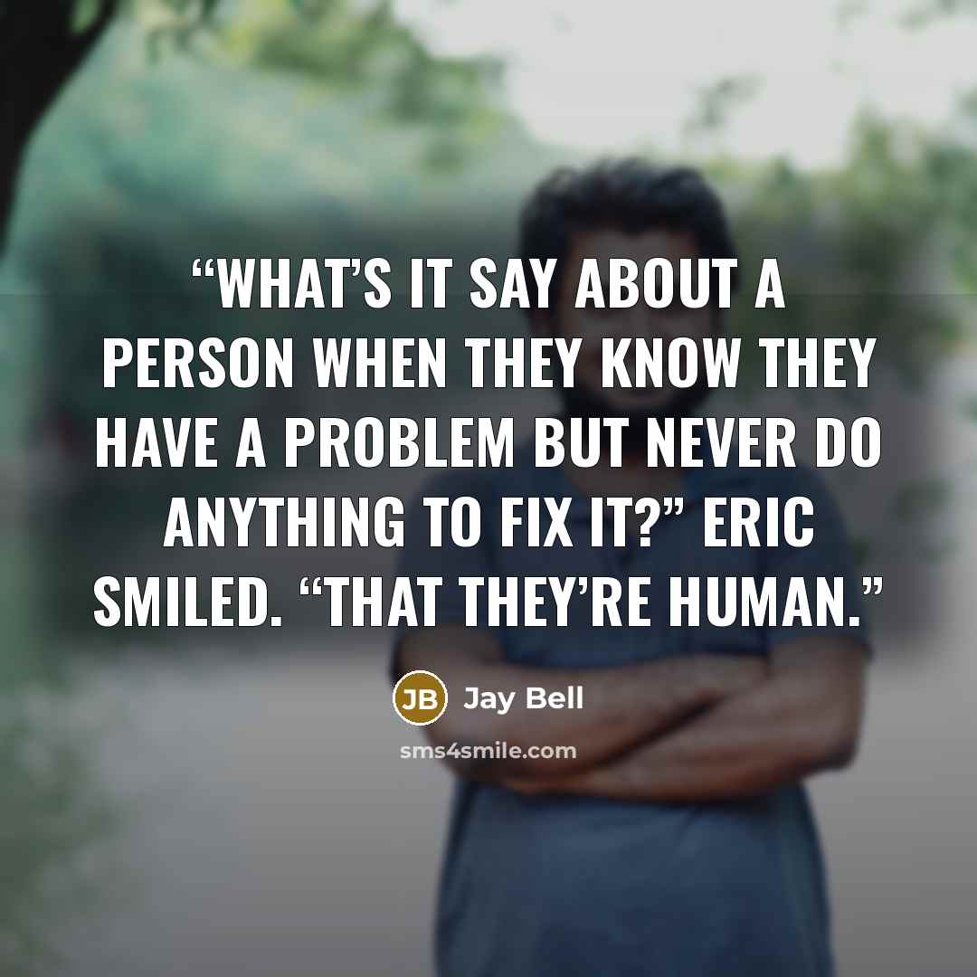 “What’s it say about a person when they know they have a problem but never do anything to fix it?” Eric smiled. “That they’re human.” quote by Jay Bell
