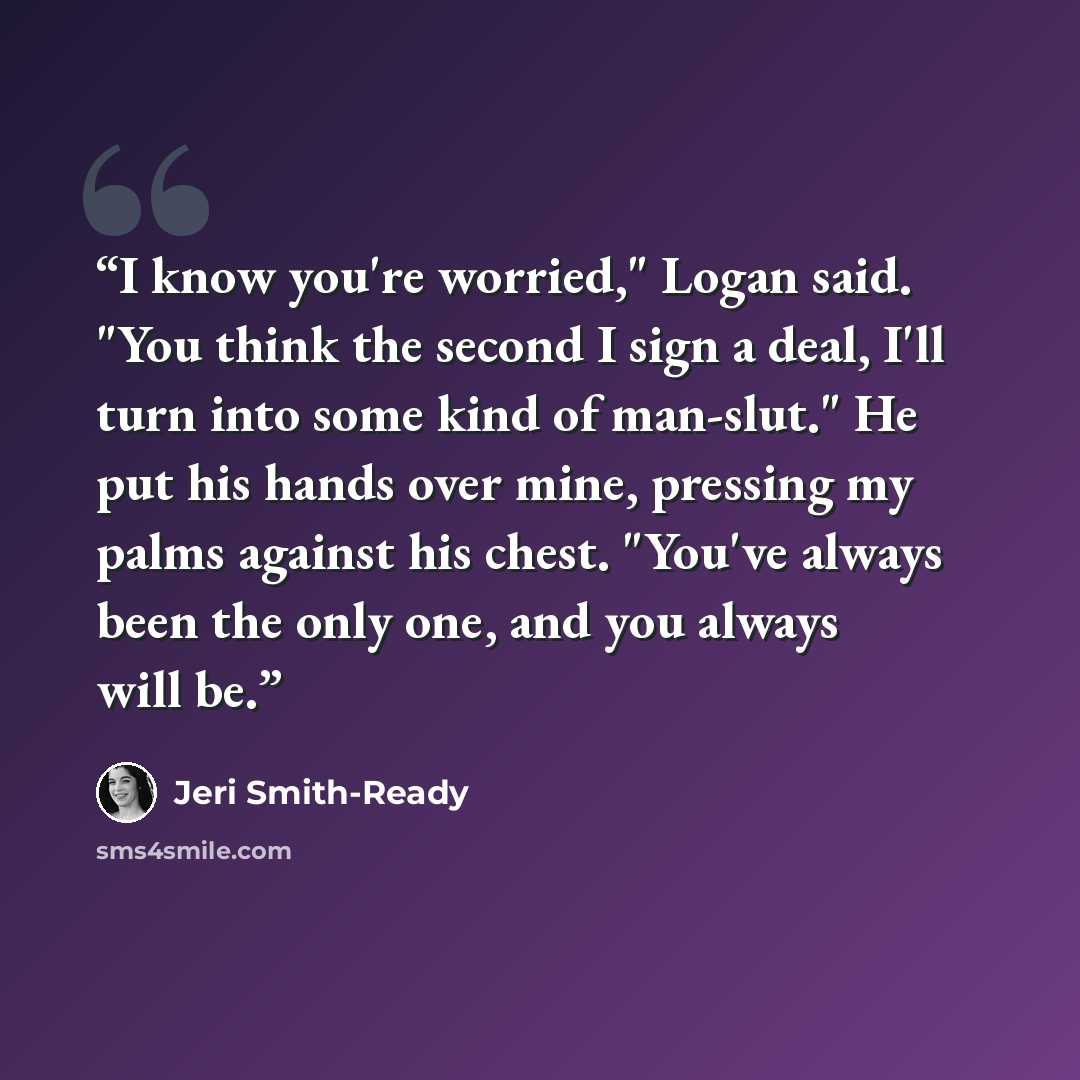 “I know you're worried," Logan said. "You think the second I sign a deal, I'll turn into some kind of man-slut." He put his hands over mine, pressing my palms against his chest. "You've always been the only one, and you always will be.” quote by Jeri Smith-Ready