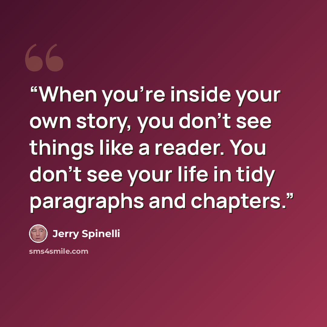 “When you're inside your own story, you don't see things like a reader. You don't see your life in tidy paragraphs and chapters.” quote by Jerry Spinelli