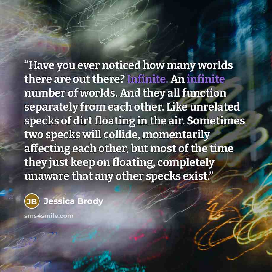 “Have you ever noticed how many worlds there are out there? Infinite. An infinite number of worlds. And they all function separately from each other. Like unrelated specks of dirt floating in the air. Sometimes two specks will collide, momentarily affecting each other, but most of the time they…” quote by Jessica Brody