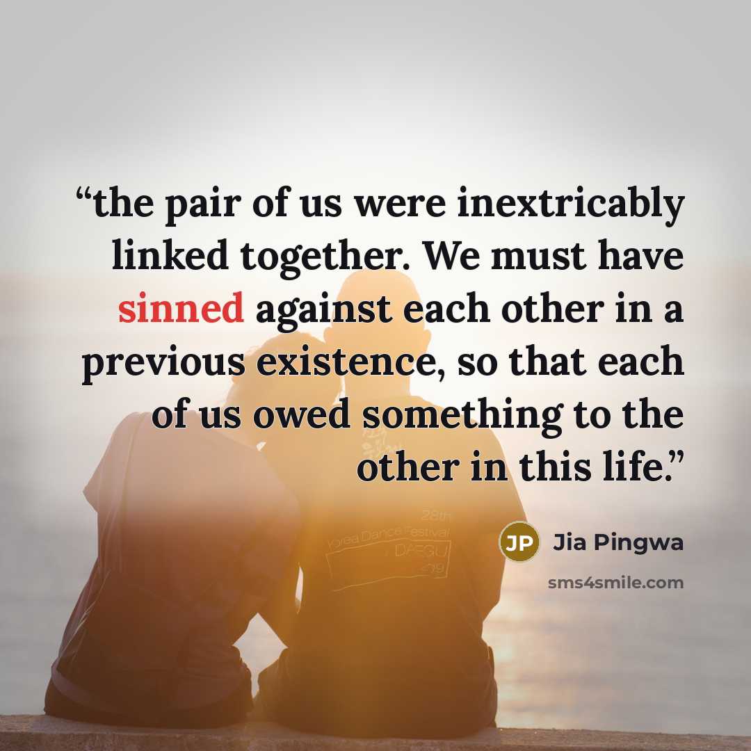 “the pair of us were inextricably linked together. We must have sinned against each other in a previous existence, so that each of us owed something to the other in this life.” quote by Jia Pingwa